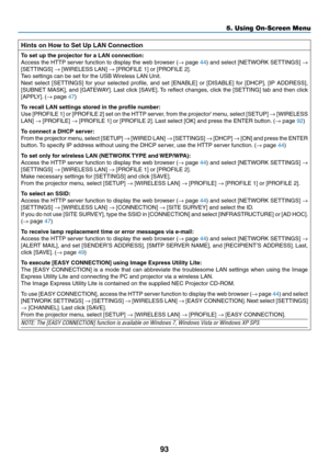 Page 10393
5. Using On-Screen Menu
Hints	on	How	to	Set	Up	LAN	Connection
To	set	up	the	projector	for	a	LAN	connection:
Access	the	HTTP	 server	 function	 to	display	 the	web	 browser	 (→	page	44)	 and	 select	 [NETWORK	 SETTINGS]	→ 
[SETTINGS]	→	[WIRELESS	LAN]	→	[PROFILE	1]	or	[PROFILE	2].
Two	settings	can	be	set	for	the	USB	 Wireless	LAN	Unit.
Next	select	 [SETTINGS]	 for	your	 selected	 profile,	and	set	[ENABLE]	 or	[DISABLE]	 for	[DHCP],	 [IP	ADDRESS],	
[SUBNET	 MASK],	and	[GATEWAY]. 	Last	 click	 [SAVE]. 	To...