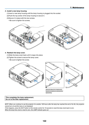 Page 132122
7. Maintenance
This completes the lamp replacement.
Go	on	to	the	filter	replacement.
NOTE:	When	you	continue	 to	use	 the	projector	 for	another	 100	hours	 after	the	lamp	 has	reached	 the	end	 of	its	 life,	 the	projector	
cannot	turn	on	and	the	menu	is	not	displayed.
If	this	happens,	press	the	HELP	button	on	the	remote	control	for	10	seconds	to	reset	the	lamp	clock	back	to	zero.
When	the	lamp	time	clock	is	reset	to	zero,	the	LAMP	indicator	goes	out.
 
4.	 Reattach	the	lamp	cover.
(1)	Slide	the...