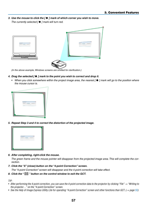 Page 6757
3. Convenient Features
3.	 Use	the	mouse	to	click	the	[ • ]	mark	of	which	corner	you	wish	to	move.
 The currently selected [ •	]	mark	will	turn	red.
(In the above example, Windows screens are omitted for clarification.)
4.	 Drag	the	selected	[ • ]	mark	to	the	point	you	wish	to	correct	and	drop	it.
•	 When	 you	click	 somewhere	 within	the	project	 image	area,	the	nearest	 [	•	]	 mark	 will	go	to	the	 position	 where	
the mouse cursor is.
5.	 Repeat	Step	3	and	4	to	correct	the	distortion	of	the...