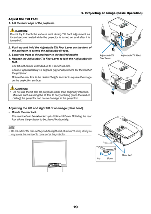 Page 2919
2. Projecting an Image (Basic Operation)
2
1
3
Adjustable Tilt FootAdjustable Tilt 
Foot Lever
Adjust the Tilt Foot
1.		Lift	the	front	edge	of	the	projector.
 CAUTION:
Do	 not	 try	to	touch	 the	exhaust	 vent	during	 Tilt	Foot	 adjustment	 as	
it	can	 become	 heated	while	the	projector	 is	turned	 on	and	 after	 it	is	
turned	off.
2.		Push	 up	and	 hold	 the	Adjustable	 Tilt	Foot	 Lever	 on	the	 front	 of	
the	projector	to	extend	the	adjustable	tilt	foot.
3.		Lower	the	front	of	the	projector	to	the...