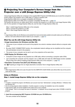 Page 6252
3. Convenient Features
 Projecting Your Computer’s Screen Image from the 
Projector over a LAN (Image Express Utility Lite)
 
Using	 Image	 Express	 Utility	Lite	contained	 on	the	 supplied	 NEC	Projector	 CD-ROM	 allows	you	to	send	 the	computer’s	
screen	image	to	the	projector	over	a	USB	cable	or	a	wired	or	wireless	LAN.
Image	Express	Utility	Lite	is	a	program	compatible	with	 Windows.
Image	Express	Utility	Lite	for	Mac	OS	is	a	program	compatible	with	Mac	OS. 	(→	page	56)
This	section	 will	show...