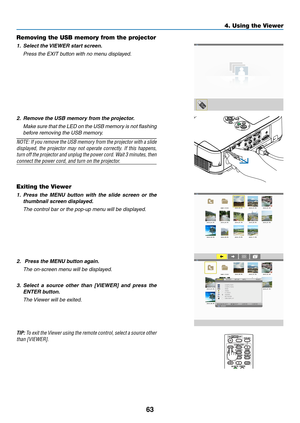 Page 7363
4. Using the Viewer
Removing the USB memory from the projector
1.	 Select	the	VIEWER	start	screen.
	 Press	the	EXIT	button	with	no	menu	displayed.
2.	 Remove	the	USB	memory	from	the	projector.
	 Make	sure	that	the	LED	 on	the	 USB	 memory	 is	not	 flashing	
before removing the USB memory.
NOTE:	 If	you	 remove	 the	USB	 memory	 from	the	projector	 with	a	slide	
displayed,	 the	projector	 may	not	operate	 correctly.	 If	this	 happens,	
turn	off 	the 	projector 	and 	unplug	 the	power 	cord. 	Wait 	3...