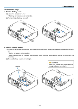 Page 128118
7. Maintenance
2.	 Remove	the	lamp	housing.
(1)	Loosen	the	two	 screws	 securing	 the	lamp	 housing	 until	the	phillips	 screwdriver	 goes	into	a	freewheeling	 condi-
tion.
	 •	 The	two	screws	are	not	removable.
	 •		There	 is	an	 interlock	 on	this	 case	 to	prevent	 the	risk	 of	electrical	 shock.	Do	 not	 attempt	 to	circumvent	 this	
interlock.
(2)	Remove	the	lamp	housing	by	holding	it.
Interlock
To	replace	the	lamp: 	
1.	 Remove	the	lamp	cover.
(1)	Loosen	the	lamp	cover	screw
	 •	The	lamp	cover...