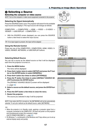 Page 2717
2. Projecting an Image (Basic Operation)
 Selecting a Source
Selecting the computer or video source
NOTE:	Turn	on	the	computer	or	video	source	equipment	connected	to	the	projector.
Detecting	the	Signal	Automatically
Press	the 	SOURCE 	button 	once. 	The 	projector 	will 	search 	for 	the 	available	
input	source	and	display	it. 	The	input	source	will	change	as	follows: 	
COMPUTER1	→	COMPUTER2	→	HDMI	→	VIDEO	→	 S-VIDEO	→ 
VIEWER	→	USB	DISPLAY	→	COMPUTER1	→ ...
•	 With	 the	SOURCE	 screen	displayed,...