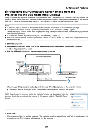 Page 4939
3. Convenient Features
 Projecting Your Computer’s Screen Image from the 
Projector via the USB Cable (USB Display)
Using	 a	commercially	 available	USB	cable	 (compatible	 with	USB	 2.0	specifications)	 to	connect	 the	computer	 with	the	
projector	 allows	you	to	send	 your	computer	 screen	image	to	the	 projector	 for	displaying. 	Power	 On/Off	 and	source	
selection	of	the	projector	can	be	done	from	your	computer	without	connecting	a	computer	cable	(VGA).
NOTE:
•	 To	make	USB	DISPLAY	available	on...