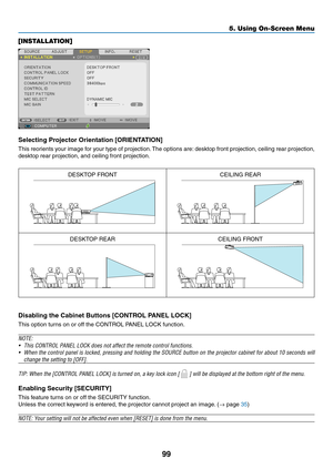 Page 11099
5. Using On-Screen Menu
[INSTALLATION]
Selecting	Projector	Orientation	[ORIENTATION]
This	reorients	 your	image	 for	your	 type	of	projection. 	The	 options	 are:	desktop	 front	projection,	 ceiling	rear	projection,	
desktop	rear	projection,	and	ceiling	front	projection.
DESKTOP	FRONTCEILING	REAR
DESKTOP	REARCEILING	FRONT
Disabling	the	Cabinet	Buttons	[CONTROL	PANEL	LOCK]
This	option	turns	on	or	off	the	CONTROL	PANEL	LOCK	function.
NOTE:
•	 This	CONTROL	PANEL	LOCK	does	not	affect	the	remote	control...