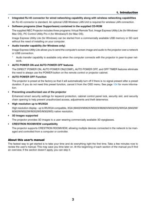Page 143
1. Introduction
•	 Integrated	RJ-45	connector	for	wired	networking	capability	along	with	wireless	networking	capabilities
	 An	RJ-45	connector	is	standard.	An	optional	USB	Wireless	LAN	Unit	is	required	for	wireless	LAN	connection.
•	 Software	programs	(User	Supportware)	contained	in	the	supplied	CD-ROM
	 The	supplied	 NEC	Projector	 includes	three	programs: 	Virtual	 Remote	 Tool,	Image	 Express	 Utility	Lite	(for	Windows/
Mac	OS),	PC	Control	Utility	Pro	4	(for	 Windows)/5	(for	Mac	OS).	
	 Image...