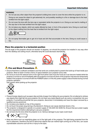 Page 5iii
Important Information
WARNING
•	 Do	not	use	any	other	object	than	the	projector’s	sliding	lens	cover	to	cover	the	lens	while	the	projector	is	on.	
	 Doing	so	can	 cause	 the	object	 to	get	 extremely	 hot,	and	possibly	 resulting	 in	a	fire	 or	damage	 due	to	the	 heat	
emitted	from	the	light	output.
•	 Do	 not	cover	 the	lens	 with	the	lens	 cap	or	equivalent	 while	the	projector	 is	on. 	Doing	 so	can	 lead	 to	melting	 of	
the	cap	due	to	the	heat	emitted	from	the	light	output. 	
•	 Do	not	place...