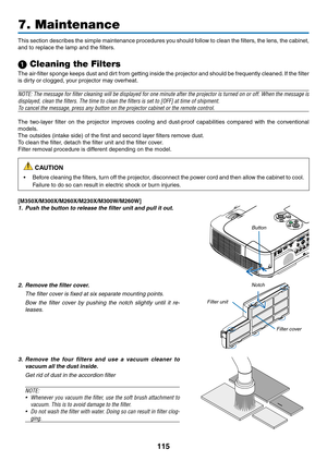 Page 125115
7. Maintenance
This	section	 describes	 the	simple	 maintenance	 procedures	you	should	 follow	to	clean	 the	filters,	 the	lens,	 the	cabinet,	
and	to	replace	the	lamp	and	the	filters.
1 Cleaning the Filters
The	 air-filter	 sponge	keeps	dust	and	dirt	from	 getting	 inside	the	projector	 and	should	 be	frequently	 cleaned.	If	 the	 filter	
is	dirty	or	clogged,	your	projector	may	overheat.
NOTE:	 The	message	 for	filter	 cleaning	 will	be	displayed	 for	one	 minute	 after	the	projector	 is	turned	 on...