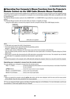 Page 5141
3. Convenient Features
 Operating Your Computer’s Mouse Functions from the Projector’s 
Remote Control via the USB Cable (Remote Mouse Function)
The	 built-in	 remote	 mouse	function	 enables	you	to	operate	 your	computer’s	 mouse	functions	 from	the	supplied	 remote	
control	when	the	projector	 is	connected	 to	a	computer	 via	a	commercially	 available	USB	cable	 (compatible	 with	USB	
2.0	specifications).
The	Remote	 Mouse	function	 works	for	the	 COMPUTER	 1	or	 COMPUTER	 2	input	 while	 the...