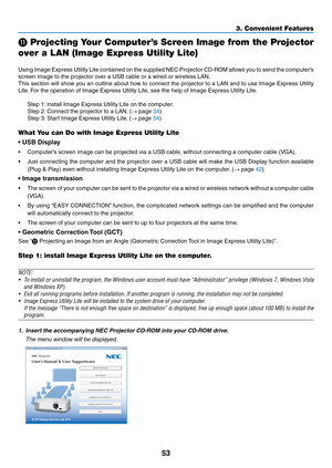 Page 6353
3. Convenient Features
 Projecting Your Computer’s Screen Image from the Projector 
over a LAN (Image Express Utility Lite)
 
Using	 Image	 Express	 Utility	Lite	contained	 on	the	 supplied	 NEC	Projector	 CD-ROM	 allows	you	to	send	 the	computer’s	
screen	image	to	the	projector	over	a	USB	cable	or	a	wired	or	wireless	LAN.
This	 section	 will	show	 you	an	outline	 about	how	to	connect	 the	projector	 to	a	LAN	 and	to	use	 Image	 Express	 Utility	
Lite.	For	the	operation	of	Image	Express	Utility	Lite,...