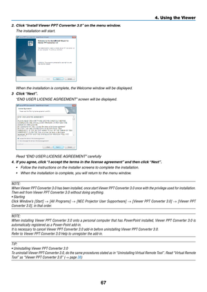 Page 7767
4. Using the Viewer
2.	 Click	“Install	Viewer	PPT	Converter	3.0” 	on	the	menu	window.
 The installation will start.
 When the installation is complete, the Welcome window will be displayed.
3	 Click	 “Next”.
 “END USER LICENSE AGREEMENT” screen will be displayed. 
 Read “END USER LICENSE AGREEMENT” carefully 
4.	 If	you	agree, 	click	“I	accept	the	terms	in	the	license	agreement” 	and	then	click	“Next”.	
•	 Follow	the	instructions	on	the	installer	screens	to	complete	the	installation. 	
•	 When	the...