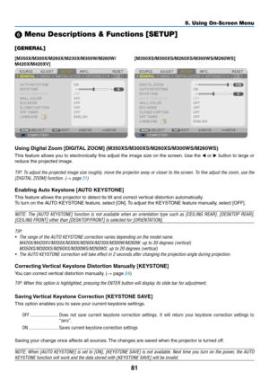 Page 9181
5. Using On-Screen Menu
 Menu Descriptions & Functions [SETUP]
[GENERAL]
[M350X/M300X/M260X/M230X/M300W/M260W/
M420X/M420XV][M350XS/M300XS/M260XS/M300WS/M260WS]
Using	Digital	Zoom	[DIGITAL	ZOOM]	(M350XS/M300XS/M260XS/M300WS/M260WS)	
This	
feature	 allows	you	to	electronically	 fine	adjust	 the	image	 size	on	the	 screen. 	Use	 the	◀ or  ▶	button	 to	large	 or	
reduce	the	projected	image. 	
TIP:	To	adjust	 the	projected	 image	size	roughly,	 move	the	projector	 away	or	closer	 to	the	 screen.	 To	fine...