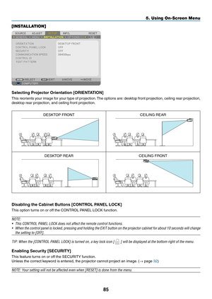 Page 9585
5. Using On-Screen Menu
[INSTALLATION]
Selecting	Projector	Orientation	[ORIENTATION]
This	reorients	 your	image	 for	your	 type	of	projection. 	The	 options	 are:	desktop	 front	projection,	 ceiling	rear	projection,	
desktop	rear	projection,	and	ceiling	front	projection.
DESKTOP	FRONTCEILING	REAR
DESKTOP	REARCEILING	FRONT
Disabling	the	Cabinet	Buttons	[CONTROL	PANEL	LOCK]
This	option	turns	on	or	off	the	CONTROL	PANEL	LOCK	function.
NOTE:
•	 This	CONTROL	PANEL	LOCK	does	not	affect	the	remote	control...