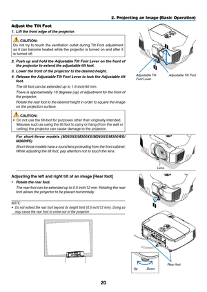 Page 3020
2. Projecting an Image (Basic Operation)
2
1
3
Adjustable Tilt FootAdjustable Tilt 
Foot Lever
Adjust the Tilt Foot
1.		Lift	the	front	edge	of	the	projector.
 CAUTION:
Do	 not	 try	to	touch	 the	ventilation	 outlet	during	 Tilt	Foot	 adjustment	
as	it	can	 become	 heated	while	the	projector	 is	turned	 on	and	 after	 it	
is	turned	off.
2.		Push	 up	and	 hold	 the	Adjustable	 Tilt	Foot	 Lever	 on	the	 front	 of	
the	projector	to	extend	the	adjustable	tilt	foot.
3.		Lower	the	front	of	the	projector	to...