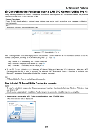 Page 6050
3. Convenient Features
 Controlling the Projector over a LAN (PC Control Utility Pro 4)
Using	the	utility	 software	 “PC	Control	 Utility	Pro	4”	included	 on	the	 companion	 NEC	Projector	 CD-ROM,	 the	projector	
can	be	controlled	from	a	computer	over	a	LAN.
Control Functions
Power	 On/Off,	 signal	selection,	 picture	freeze,	 picture	mute,	audio	mute*,	 adjusting,	 error	message	 notification,	
event	schedule.
NOTE:
*	Audio	mute	function	is	not	available	on	M420XV.
Screen	of	PC	Control	Utility	Pro...