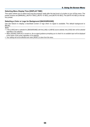 Page 10998
5. Using On-Screen Menu
Selecting	Menu	Display	Time	[DISPLAY	TIME]
This	option	 allows	 you	to	select	 how	long	 the	projector	 waits	after	the	last	 touch	 of	a	button	 to	turn	 off	the	 menu. 	The	
preset	 choices	 are	[MANUAL],	 [AUTO	5	SEC],	 [AUTO	 15	SEC],	 and	[AUTO	 45	SEC]. 	The	 [AUTO	 45	SEC]	 is	the	 fac-
tory	preset.
Selecting	a	Color	or	Logo	for	Background	[BACKGROUND]
Use 	this 	feature 	to 	display 	a 	blue/black 	screen 	or 	logo 	when 	no 	signal 	is 	available. 	The 	default...