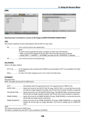 Page 117106
5. Using On-Screen Menu
[3D]
Selecting	input	connected	to	a	source	of	3D	images	[COMPUTER/HDMI1/HDMI2/VIDEO]
[3D]
This	function	switches	the	3D	mode	between	ON	and	OFF	for	each	input.
ON �������������������������Turns on the 3D mode for the selected input�
NOTE:
To	confirm	that	the	supported	3D	signal	is	accepted,	use	either	way	of	the	following:
•	 Make	sure	that	[3D]	is	displayed	in	the	top	right	of	the	screen	after	the 	source	is	selected.
•	 Display	[INFO.]	→	[SOURCE]	→	[3D	SIGNAL]	and	make	sure...