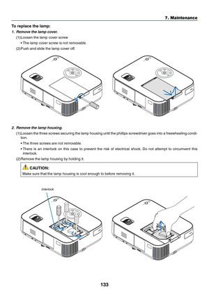 Page 144133
7. Maintenance
2.	 Remove	the	lamp	housing.
(1)	Loosen	the	three	 screws	 securing	 the	lamp	 housing	 until	the	phillips	 screwdriver	 goes	into	a	freewheeling	 condi-
tion.
	 •	 The	three	screws	are	not	removable.
	 •		There	 is	an	 interlock	 on	this	 case	 to	prevent	 the	risk	 of	electrical	 shock.	Do	 not	 attempt	 to	circumvent	 this	
interlock.
(2)	Remove	the	lamp	housing	by	holding	it.
 CAUTION:
Make	sure	that	the	lamp	housing	is	cool	enough	to	before	removing	it.
Interlock
To replace the...