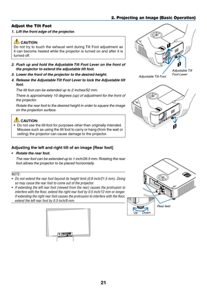 Page 3221
2. Projecting an Image (Basic Operation)
2
1
3
Adjustable Tilt Foot
Adjustable Tilt 
Foot Lever
Adjust the Tilt Foot
1.		Lift	the	front	edge	of	the	projector.
 CAUTION:
Do	 not	 try	to	touch	 the	exhaust	 vent	during	 Tilt	Foot	 adjustment	 as	
it	can	 become	 heated	while	the	projector	 is	turned	 on	and	 after	 it	is	
turned	off.
2.		Push	 up	and	 hold	 the	Adjustable	 Tilt	Foot	 Lever	 on	the	 front	 of	
the	projector	to	extend	the	adjustable	tilt	foot.
3.		Lower	the	front	of	the	projector	to	the...