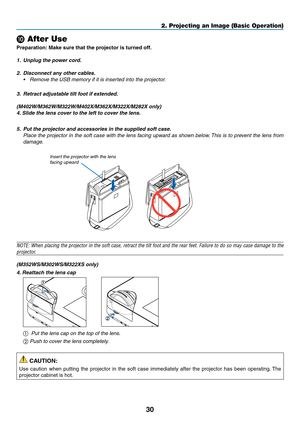 Page 4130
2. Projecting an Image (Basic Operation)
❿ After Use
Preparation:	Make	sure	that	the	projector	is	turned	off.
1.	 Unplug	the	power	cord.
2. Disconnect any other cables.
•	 Remove	the	USB	memory	if	it	is	inserted	into	the	projector.
3.	 Retract	adjustable	tilt	foot	if	extended.
(M402W/M362W/M322W/M402X/M362X/M322X/M282X	only)
4. 	Slide	the	lens	cover	to	the	left	to	cover	the	lens.
5.	 Put	the	projector	and	accessories	in	the	supplied	soft	case.
  Place the projector in the soft case with the lens...