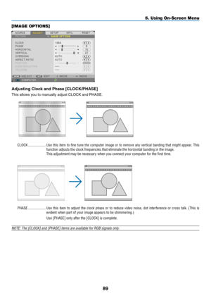 Page 10089
5. Using On-Screen Menu
[IMAGE OPTIONS]
Adjusting	Clock	and	Phase	[CLOCK/PHASE]
This	allows	you	to	manually	adjust	CLOCK	and	PHASE.
CLOCK �������������������Use this item to fine tune the computer image or to remove any vertical banding that might appear � This 
function adjusts the clock frequencies that eliminate the horizontal ban\
ding in the image�
This adjustment may be necessary when you connect your computer for the first time�
PHASE �������������������Use  this  item  to  adjust  the  clock...