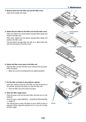 Page 125115
7. Maintenance
4.	 Remove	dust	from	the	filter	unit	and	the	filter	cover.
 Clean both outside and inside.
5.	 Attach	the	four	filters	to	the	filter	unit	and	the	filter	cover.
 Filter unit: Attach two coarse-texture sponge filters (large and 
small) to the filter unit.
 Filter  cover:  Attach  two  fine-texture  sponge  filters  (large  and 
small) to the filter cover.
 The  fine-texture  sponge  filter  has  slits  on  it.  Align  these  slits 
with the protrusions of the filter cover.
6.	 Attach	the...