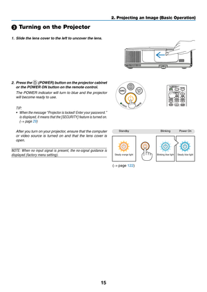 Page 2515
2. Projecting an Image (Basic Operation)
StandbyBlinkingPower	On
Steady orange lightBlinking blue lightSteady blue light
 Turning on the Projector
1.	 Slide	the	lens	cover	to	the	left	to	uncover	the	lens.
2. Press the 	(POWER)	 button	on	the	 projector	 cabinet	
or	the	POWER	ON	button	on	the	remote	control. 	
 The  POWER  indicator  will  turn  to  blue  and  the  projector 
will become ready to use.
TIP:	
•	 When 	the 	message	 “Projector 	is 	locked!	 Enter	your	password.”	
is 	displayed, 	it...