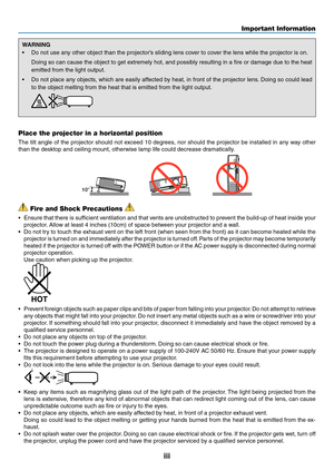 Page 5iii
Important Information
WARNING
•	 Do	not	use	any	other	object	than	the	projector’s	sliding	lens	cover	to	cover	the	lens	while	the	projector	is	on.	
	 Doing	so	can	 cause	 the	object	 to	get	 extremely	 hot,	and	possibly	 resulting	 in	a	fire	 or	damage	 due	to	the	 heat	
emitted	from	the	light	output.
•	 Do	 not	place	 any	objects,	 which	are	easily	 affected	 by	heat,	 in	front	 of	the	 projector	 lens.	Doing	 so	could	 lead	
to	the	object	melting	from	the	heat	that	is	emitted	from	the	light	output....