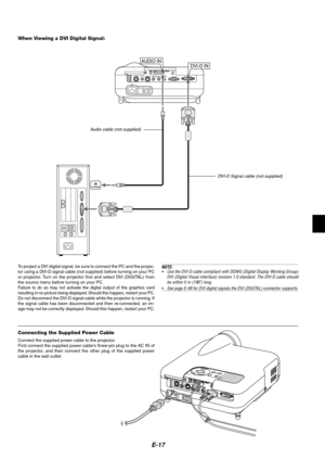 Page 17E-17
Connecting the Supplied Power Cable
Connect the supplied power cable to the projector.
First connect the supplied power cables three-pin plug to the AC IN of
the projector, and then connect the other plug of the supplied power
cable in the wall outlet.
PC CONTROL
COMPUTER INDVI-D IN SC TRIGGER
VIDEO IN
S-VIDEO INS-VIDEO S-VIDEO
RGB/DVI RGB/DVI VIDEO VIDEO
AUDIO IN AUDIO INCOMPONENTY
Cb/Pb
Cr/Pr
When Viewing a DVI Digital Signal:
To project a DVI digital signal, be sure to connect the PC and the...