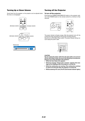 Page 22E-22
Turning Up or Down Volume
Sound level from the speaker on the projector can be adjusted when
the menu is not displayed.
increase volume
Volume bar decrease volume
Turning off the Projector
To turn off the projector:
First press the POWER (ON/STAND BY) button on the projector cabi-
net or the POWER button on the remote control for a minimum of two
seconds.
LIGHTCOMPONENT
POWER
COMPUTERVIDEO
MENUCANCEL
COMP.V
COMP.DVI
S-VIDEO
ENTER
The power indicator will glow orange. After the projector turns off,...