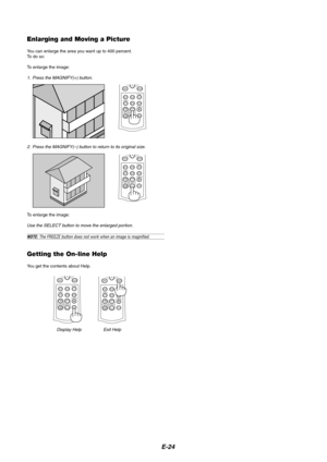 Page 24E-24
Enlarging and Moving a Picture
You can enlarge the area you want up to 400 percent.
To  do so:
To enlarge the image:
1. Press the MAGNIFY(+) button.
Getting the On-line Help
You get the contents about Help.
Display Help Exit Help 2. Press the MAGNIFY(–) button to return to its original size.
To enlarge the image:
Use the SELECT button to move the enlarged portion.
NOTE: The FREEZE button does not work when an image is magnified.
AUTO ADJ.
PIC-MUTE
POSITION MAGNIFY3D REFORMMENU
ASPECT
DOWNUPAUTO...