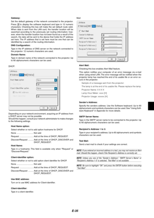 Page 35E-35
Gateway:
Set the default gateway of the network connected to the projector.
Press 
 to display the software keyboard and type in 12 numeric
characters. Checking this box will make the set default route valid.
When data is sent from the LAN card, the transfer location will be
searched according to the previously set routing information; how-
ever, when the transfer location has not been found as a result of the
search, the data will be sent to the device that holds the IP address
set here. The IP...