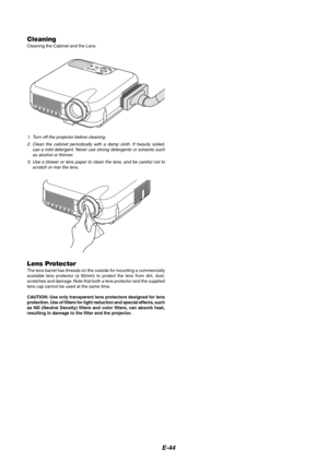 Page 44E-44
S
E
L
E
C
TCNACELTERNEEMNUS
O
U
R
C
E
A
U
T
O
 A
D
J
U
S
TO
N S
T
A
N
D
 B
YSTATUS
POWER LAMPA
L
IG
N
M
E
N
TP
C
-
C
A
R
D
CleaningCleaning the Cabinet and the Lens
1. Turn off the projector before cleaning.
2. Clean the cabinet periodically with a damp cloth. If heavily soiled,
use a mild detergent. Never use strong detergents or solvents such
as alcohol or thinner.
3. Use a blower or lens paper to clean the lens, and be careful not to
scratch or mar the lens.
Lens ProtectorThe lens barrel has...