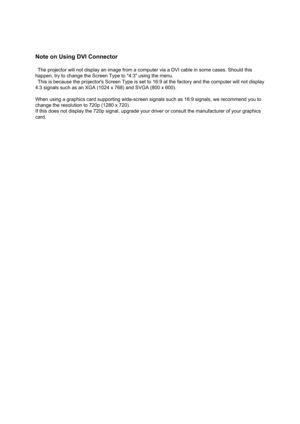 Page 56Note on Using DVI Connector 
  The projector will not display an image from a computer via a DVI cable in some cases. Should this 
happen, try to change the Screen Type to 4:3 using the menu. 
  This is because the projectors Screen Type is set to 16:9 at the factory and the computer will not display 
4:3 signals such as an XGA (1024 x 768) and SVGA (800 x 600). 
When using a graphics card supporting wide-screen signals such as 16:9 signals, we recommend you to 
change the resolution to 720p (1280 x...