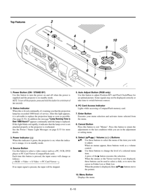 Page 13EÐ10 Top Features
1. Power Button (ON / STAND BY)
Use this button to turn the power on and off when the power is
supplied and the projector is in standby mode.
NOTE: To turn off the projector, press and hold this button for a minimum of
two seconds.
2. Status Indicator
When this is lit red continually, its warning you that the projection
lamp has exceeded 1000 hours of service. After this light appears,
it is advisable to replace the projection lamp as soon as possible.
(See page E-52). In addition the...