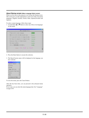 Page 29EÐ26 About Startup screen 
(Menu Language Select screen)
When you first turn on the projector, you will get the Startup screen.
This screen gives you the opportunity to select one of the seven menu
languages: English, German, French, Itilan, Spanish,Swedish and
Japanese.
To select a menu language, follow these steps:
1. Use the Select s or t button to select one of the seven languages
for the menu.
2. Press the Enter button to execute the selection.
3. The Basic/Custom menu will be displayed in the...