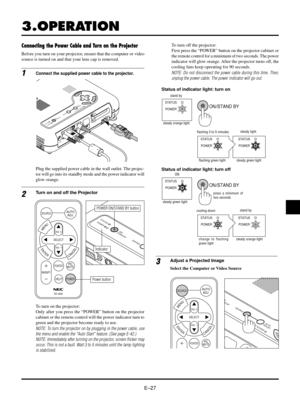 Page 30EÐ27
RGB
STATUS
POWERON /
STAND BYSOURCE
3.OPERATION
AC  INPC CARD
USB VIDEO S-VIDEO
RGB
AUDIO
PC CONTROL
MENU
ENTERCANCELSELECT
A
U
T
O
A
D
J
U
S
T
P
C C
A
R
D A
C
C
E
S
S
S
T
A
T
U
S
P
O
W
E
RO
N/
S
T
A
N
D
 B
YS
O
U
R
C
E
1Connect the supplied power cable to the projector.
2Turn on and off the Projector
3
Connecting the Power Cable and Turn on the Projector
POWER ON/STAND BY button
Indicator
To turn on the projector:
Only after you press the ÒPOWERÓ button on the projector
cabinet or the remote...