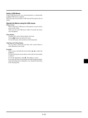 Page 36EÐ33
Using a USB Mouse
Using a USB mouse gives you a smooth operation. A commercially
available USB mouse is required.
NOTE:There may be some brands of USB mouse that the projector does not
support.
Operate the Menus using the USB mouse
Mouse Cursor
When connecting a USB mouse to the projector, you get a mouse
cursor on the screen.
Unless you use your USB mouse within 10 seconds, the mouse
cursor disappears.
Menu Display
Clicking with a mouse button displays the menu.
Clicking 
 displays the pull-down...