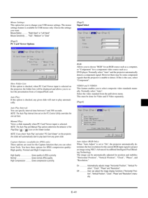 Page 44EÐ41
Mouse Settings:
This option lets you to change your USB mouse settings. The mouse
settings feature is available for USB mouse only. Choose the settings
you want:
Mouse Button ........... Right Hand or Left Hand
Mouse Sensitivity ..... Fast, Medium or Slow
[Page2]
PC Card Viewer Options
Show Folder List:
If this option is checked, when PC Card Viewer input is selected on
the projector, the folder lists will be displayed and allows you to se-
lect the presentation from a CompactFlash card.
Auto Play:...