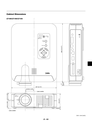 Page 56E – 53
MENU
ENTERCANCEL
SELECT
POWERSTATUS ON
/STAND BY
SOURCE
AUTO  
ADJUST
PC  CARD 
ACCESS
207 (8.15)
40.35 (1.59)
17
(0.67) 40.3 (1.59)31.2 (1.23)
63 (2.5)
5 (0.2)
266 (10.47)
Cabinet Dimensions
Unit = mm (inch)
LT156/LT155/LT154
Lens center
Lens center 
