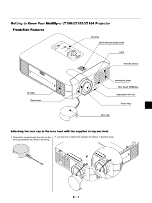 Page 10E – 7
MENU
ENTERCANCELSELECT
POWERSTATUS ON
/STAND BY
SOURCE
AUTO  
ADJUST
PC  CARD 
ACCESS
Getting to Know Your MultiSync LT156/LT155/LT154 Projector
Zoom leverRemote Sensor
Lens capAdjustable Tilt FootLens
Ventilation (inlet)
Air FilterControls
Front/Side Features
One-touch Tilt Button
Built-In Monaural Speaker (0.5W)
Focus ring
Attaching the lens cap to the lens hood with the supplied string and rivet
1. Thread the string through the hole on the
lens cap and then tie a knot in the string.2. Use the...