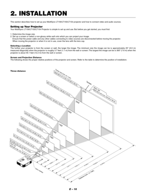 Page 19E – 16
2. INSTALLATION
This section describes how to set up your MultiSync LT156/LT155/LT154 projector and how to connect video and audio sources.
Setting up Your Projector
Your MultiSync LT156/LT155/LT154 Projector is simple to set up and use. But before you get started, you must first:
1. Determine the image size.
2. Set up a screen or select a non-glossy white wall onto which you can project your image.
Ensure that the power cable and any other cables connecting to video sources are disconnected...