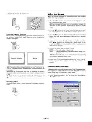 Page 32E – 29
4. Return the image to the original size.
Correcting Keystone distortion
Press (+) or (-) to correct keystone (trapezoidal) distortion to make the
top or bottom of the screen longer or shorter so that the projected
image is rectangular.
KEYSTONE
NOTE: The maximum keystone angle that can be corrected is 40 degrees up-
ward and 20 degrees downward with the projector placed horizontally on the
ground plane.
Depending on the type of graphics being used, the picture may get blurred or
keystone...