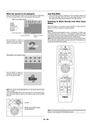 Page 47E – 44 When the tool bar is not displayed:
Press the FOLDER LIST button on the remote control to display fold-
ers from a CompactFlash card in the projector’s PC Card slot.
Use the SLIDE +/- button to
advance to the next  folder or
return to the previous folder.
Folder
02 : 0001 / 0008Folder Folder Folder
Folder
SlideSlide Slide Slide
Slide
SlideSlideSlide
02 : 0004 / 0008
Slide
Slide(Table) cursor (green marks)
Use the SLIDE +/- button to
advance to the next slide or re-
turn to the previous slide.
Auto...