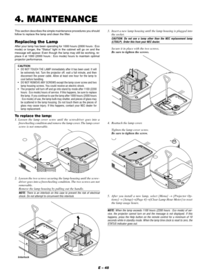 Page 51E – 48
This section describes the simple maintenance procedures you should
follow to replace the lamp and clean the filter.
Replacing the Lamp
After your lamp has been operating for 1000 hours (2000 hours : Eco
mode) or longer, the “Status” light in the cabinet will go on and the
message will appear. Even though the lamp may still be working, re-
place it at 1000 (2000 hours : Eco mode) hours to maintain optimal
projector performance.
CAUTION
•DO NOT TOUCH THE LAMP immediately after it has been used. It...