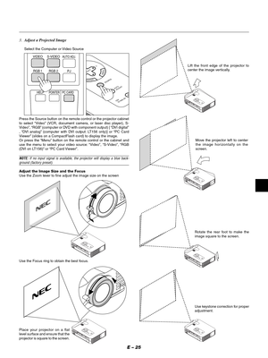 Page 28E – 25
3.Adjust a Projected Image
Select the Computer or Video Source
HELPPOINTERPC CARDAUTO ADJ.
VIDEO S-
VIDEO
RGB 1 RGB  2
P
J
ENTER
CANCELSELECT
ON
/STAND BY
SOURCE
AUTO  
ADJUST
Press the Source button on the remote control or the projector cabinet
to select “Video” (VCR, document camera, or laser disc player), S-
Video”, “RGB” (computer or DVD with component output) [ “DVI digital”
, “DVI analog” (computer with DVI output: LT156 only)] or “PC Card
Viewer” (slides on a CompactFlash card) to display...