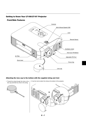 Page 11E – 7
MENU
ENTERCANCELSELECT
POWERSTATUS ON
/STAND BY
SOURCE
AUTO 
ADJUST
PC  CARD 
ACCESS
Getting to Know Your LT158/LT157 Projector
Zoom leverRemote Sensor
Lens capAdjustable Tilt FootLens
Ventilation (inlet)
Air FilterControls
Front/Side Features
One-touch Tilt Button
Built-In Monaural Speaker (0.5W)
Focus ring
Attaching the lens cap to the bottom with the supplied string and rivet
1. Thread the string through the hole on the
lens cap and then tie a knot in the string.2. Use the rivet to attach the...