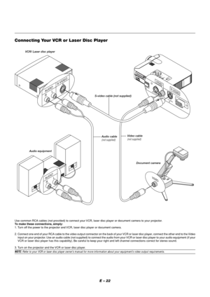 Page 26E – 22
MENUENTERCANCELSELECT
POWER STATUS ON
/STAND BY
SOURCE
AUTO
 
ADJUST
PC  CARD 
ACCESS
A
C
 
 
I
N
C CARD
PC CONTROLVIDEO
RGBUSBS-VIDEO
AUDIO
RGB
S-VIDEO
PC CONTROLVIDEO
USBS-VIDEO
VIDEO
R     LS-VIDEO
AUDIO
R        L AUDIO
VIDEO
VCR/ Laser disc player
S-video cable (not supplied)
Audio equipment
Connecting Your VCR or Laser Disc Player
Use common RCA cables (not provided) to connect your VCR, laser disc player or document camera to your projector.
To make these connections, simply:
1. Turn off...