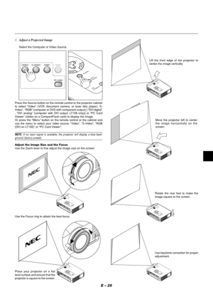 Page 29E – 25
3.Adjust a Projected Image
Select the Computer or Video Source
VIDEO S-VIDEO RGB1RGB2
PC CARD
ENTER
CANCELSELECT
ON
/STAND BY
SOURCE
AUTO 
ADJUST
Press the Source button on the remote control or the projector cabinet
to select “Video” (VCR, document camera, or laser disc player), S-
Video”, “RGB” (computer or DVD with component output) [ “DVI digital”
, “DVI analog” (computer with DVI output: LT158 only)] or “PC Card
Viewer” (slides on a CompactFlash card) to display the image.
Or press the “Menu”...